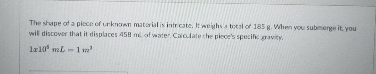 The shape of a piece of unknown material is intricate. It weighs a total of 185 g. When you submerge it, you
will discover that it displaces 458 mL of water. Calculate the piece's specific gravity.
1x106 mL = 1 m3
