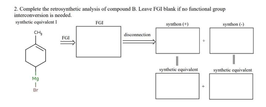 2. Complete the retrosynthetic analysis of compound B. Leave FGI blank if no functional group
interconversion is needed.
synthetic equivalent I
FGI
synthon (+)
synthon (-)
CH3
disconnection
FGI
synthetic equivalent
synthetic equivalent
Mg
Br
