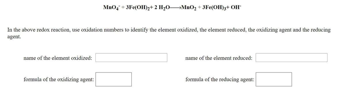 MnO4 + 3Fe(OH)2+ 2 H2O→MNO2 + 3Fe(OH)3+ OH-
In the above redox reaction, use oxidation numbers to identify the element oxidized, the element reduced, the oxidizing agent and the reducing
agent.
name of the element oxidized:
name of the element reduced:
formula of the oxidizing agent:
formula of the reducing agent:
