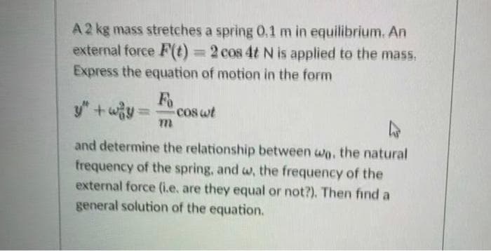 A2 kg mass stretches a spring 0,1 m in equilibrium. An
external force F(t) =2 cos 4t N is applied to the mass.
Express the equation of motion in the form
%3D
Fo
y"+wy
cos wt
%3D
and determine the relationship between wa, the natural
frequency of the spring, and w, the frequency of the
external force (i.e, are they equal or not?). Then find a
general solution of the equation.
