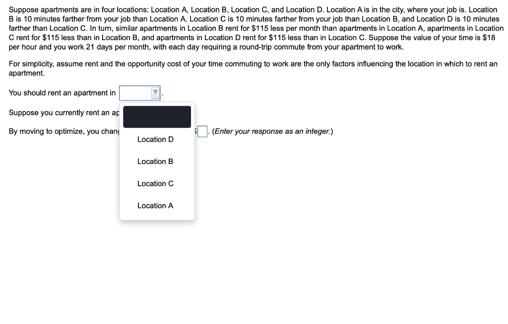 Suppose apartments are in four locations: Location A, Location B, Location C, and Location D. Location A is in the city, where your job is. Location
B is 10 minutes farther from your job than Location A. Location C is 10 minutes farther from your job than Location B, and Location D is 10 minutes
farther than Location C. In turn, similar apartments in Location B rent for $115 less per month than apartments in Location A, apartments in Location
C rent for $115 less than in Location B, and apartments in Location D rent for $115 less than in Location C. Suppose the value of your time is $18
per hour and you work 21 days per month, with each day requiring a round-trip commute from your apartment to work.
For simplicity, assume rent and the opportunity cost of your time commuting to work are the only factors influencing the location in which to rent an
apartment.
You should rent an apartment in
Suppose you currently rent an ap
By moving to optimize, you chang
(Enter your response as an integer.)
Location D
Location B
Location C
Location A
