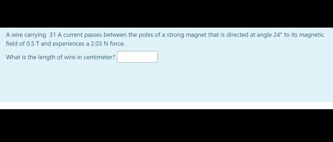 A wire carrying 31 A current passes between the poles of a strong magnet that is directed at angle 24° to its magnetic
field of 0.5 T and experiences a 2.03 N force.
What is the length of wire in centimeter?