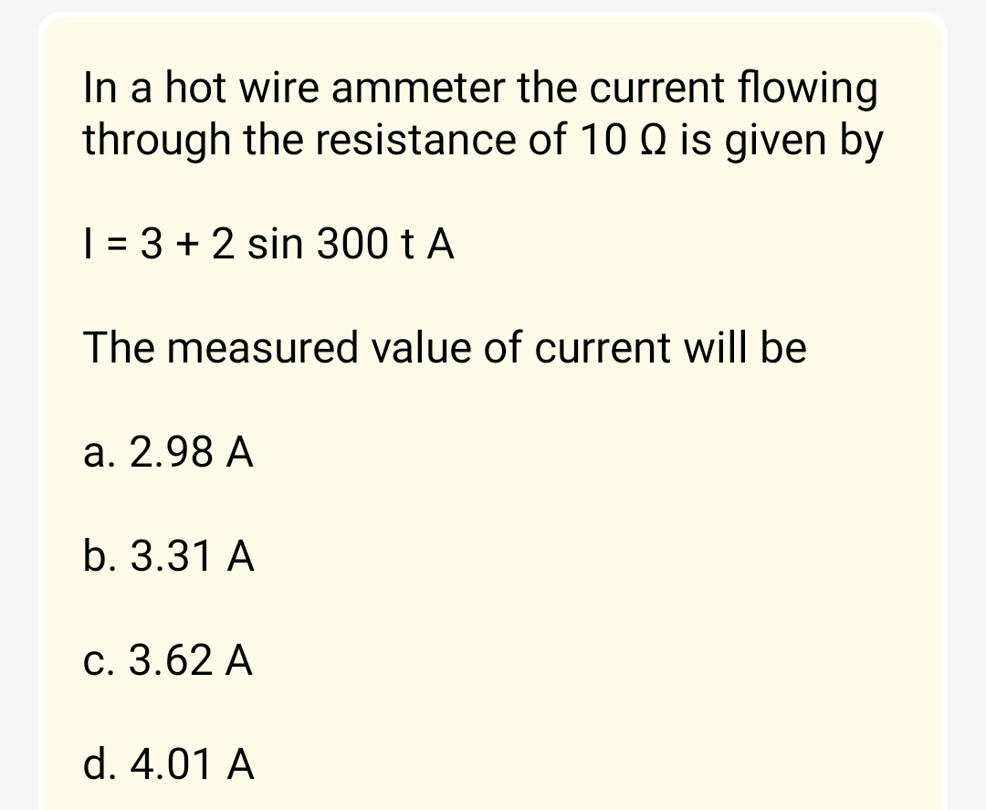 In a hot wire ammeter the current flowing
through the resistance of 10 is given by
1 = 3 + 2 sin 300 t A
The measured value of current will be
a. 2.98 A
b. 3.31 A
c. 3.62 A
d. 4.01 A