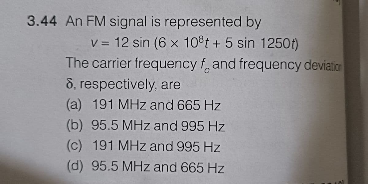 3.44 An FM signal is represented by
v = 12 sin (6 x 108t + 5 sin 1250t)
The carrier frequency f and frequency deviation
8, respectively, are
(a) 191 MHz and 665 Hz
(b) 95.5 MHz and 995 Hz
(c) 191 MHz and 995 Hz
(d) 95.5 MHz and 665 Hz