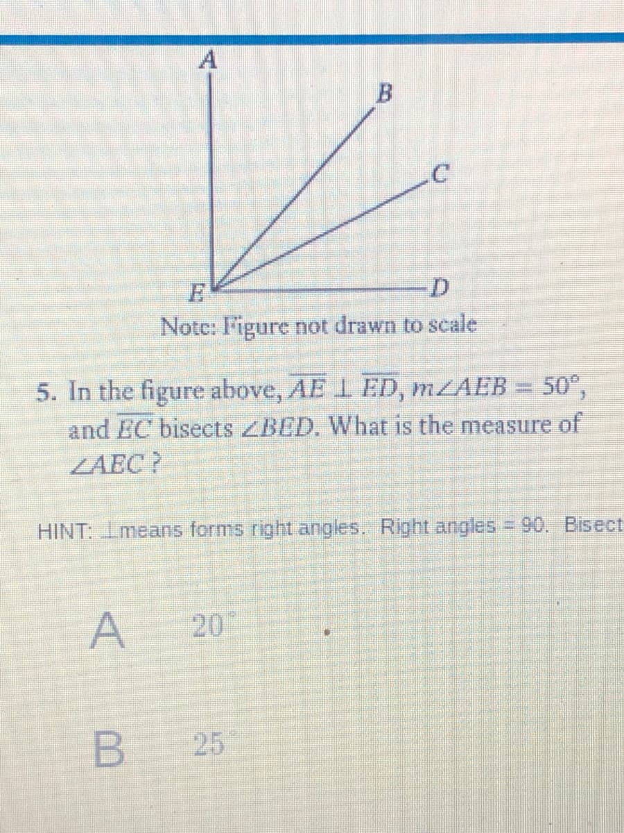 A
B
D.
Note: I'igure not drawn to scale
5. In the figure above, AE 1 ED, MZAEB = 50°,
and EC bisects ZBED. What is the measure of
ZAEC ?
HINT: Imeans forms right angles. Right angles = 90. Bisect
A
20
B 25
