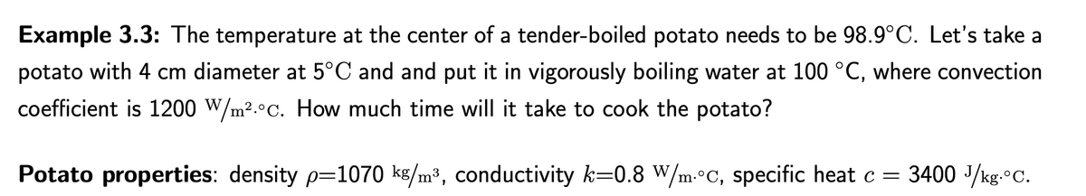 Example 3.3: The temperature at the center of a tender-boiled potato needs to be 98.9°C. Let's take a
potato with 4 cm diameter at 5°C and and put it in vigorously boiling water at 100 °C, where convection
coefficient is 1200 W/m². c. How much time will it take to cook the potato?
Potato properties: density p=1070 kg/m³, conductivity k=0.8 W/m.°c, specific heat c = 3400 J/kg-°C.