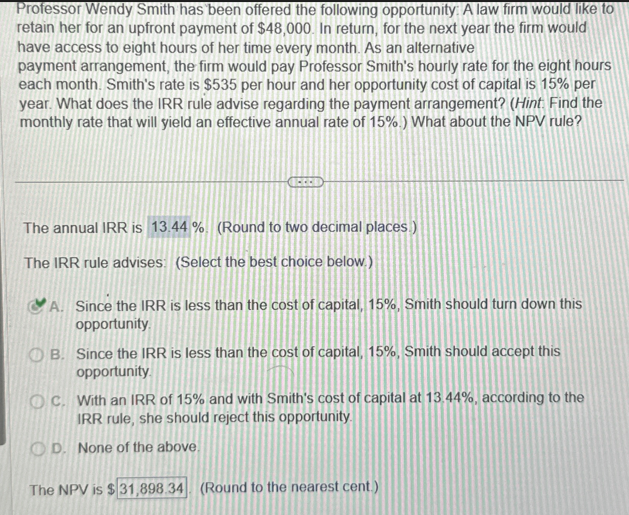 Professor Wendy Smith has been offered the following opportunity: A law firm would like to
retain her for an upfront payment of $48,000. In return, for the next year the firm would
have access to eight hours of her time every month. As an alternative
payment arrangement, the firm would pay Professor Smith's hourly rate for the eight hours
each month. Smith's rate is $535 per hour and her opportunity cost of capital is 15% per
year. What does the IRR rule advise regarding the payment arrangement? (Hint: Find the
monthly rate that will yield an effective annual rate of 15%) What about the NPV rule?
The annual IRR is 13.44%. (Round to two decimal places.)
The IRR rule advises: (Select the best choice below.)
A. Since the IRR is less than the cost of capital, 15%, Smith should turn down this
opportunity.
OB. Since the IRR is less than the cost of capital, 15%, Smith should accept this
opportunity
OC. With an IRR of 15% and with Smith's cost of capital at 13.44%, according to the
IRR rule, she should reject this opportunity.
OD. None of the above.
The NPV is $31,898.34 (Round to the nearest cent.)