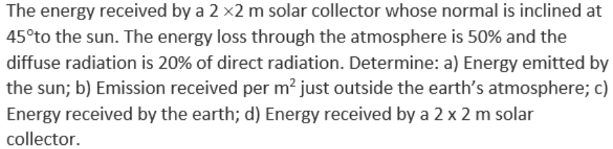 The energy received by a 2 x2 m solar collector whose normal is inclined at
45°to the sun. The energy loss through the atmosphere is 50% and the
diffuse radiation is 20% of direct radiation. Determine: a) Energy emitted by
the sun; b) Emission received per m² just outside the earth's atmosphere; c)
Energy received by the earth; d) Energy received by a 2 x 2 m solar
collector.
