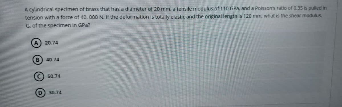 A cylindrical specimen of brass that has a diameter of 20 mm, a tensile modulus of 110 GPa, and a Poisson's ratio of 0.35 is pulled in
tension with a force of 40, 000 N. If the deformation is totally elastic and the original length is 120 mm, what is the shear modulus.
G. of the specimen in GPa?
A 20.74
40.74
50.74
30.74
