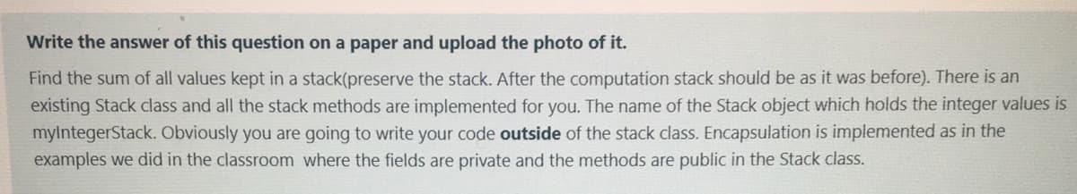 Write the answer of this question on a paper and upload the photo of it.
Find the sum of all values kept in a stack(preserve the stack. After the computation stack should be as it was before). There is an
existing Stack class and all the stack methods are implemented for you. The name of the Stack object which holds the integer values is
mylntegerStack. Obviously you are going to write your code outside of the stack class. Encapsulation is implemented as in the
examples we did in the classroom where the fields are private and the methods are public in the Stack class.
