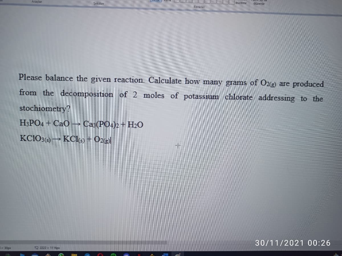 Araçlar
Şekiller
düzenle
düzenle
Renkler
Please balance the given reaction. Calculate how many grams of O2(E) are produced
from the decomposition of 2 moles of potassium chlorate addressing to the
stochiometry?
H3PO4 + CaO→ Caa(PO4)2 +H2O
KC103() → KCle) + Oze|
30/11/2021 00:26
x 30px
19 2222 x 1116px
