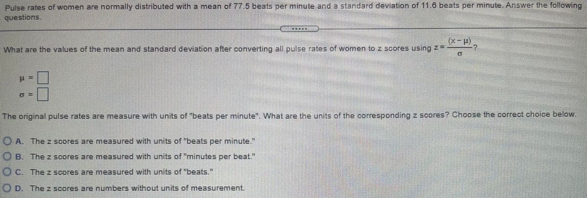 Pulse rates of women are normally distributed with a mean of 77.5 beats per minute and a standard deviation of 11.6 beats per minute. Answer the following
questions.
(x-p)
What are the values of the mean and standard deviation after converting all pulse rates of women to z scores using ZF
The original pulse rates are measure with units of "beats per minute". What are the units of the corresponding z scores? Choose the correct choice below.
O A. The z scores are measured with units of "beats per minute."
O B. Thez scores are measured with units of "minutes per beat."
O C. Thez scores are measured with units of "beats."
O D. The z scores are numbers without units of measurement.
%3D
