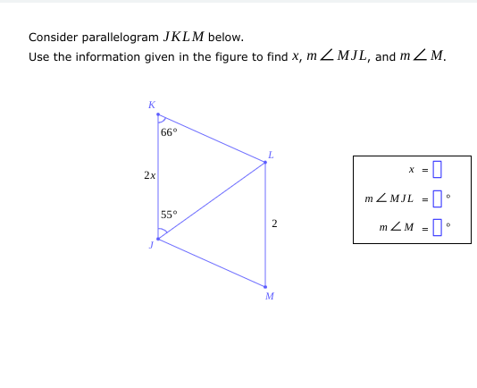 Consider parallelogram JKLM below.
Use the information given in the figure to find x, mZMJL, and m / M.
K
2x
66°
55°
L
2
M
X =
mZMJL =
0
m/M = °