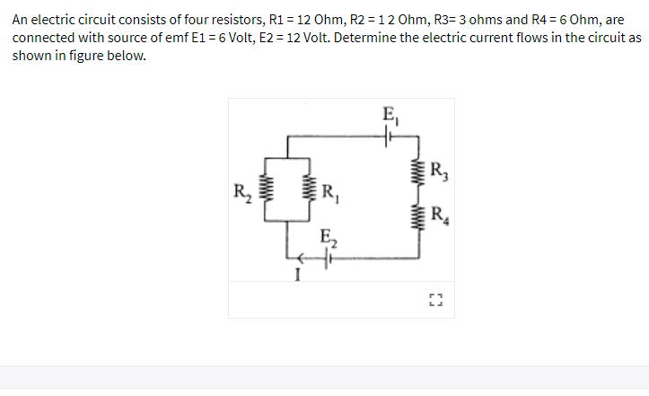 An electric circuit consists of four resistors, R1 = 12 Ohm, R2 = 12 Ohm, R3= 3 ohms and R4 = 6 Ohm, are
connected with source of emf E1 = 6 Volt, E2 = 12 Volt. Determine the electric current flows in the circuit as
shown in figure below.
R,
R2
R.
E,
