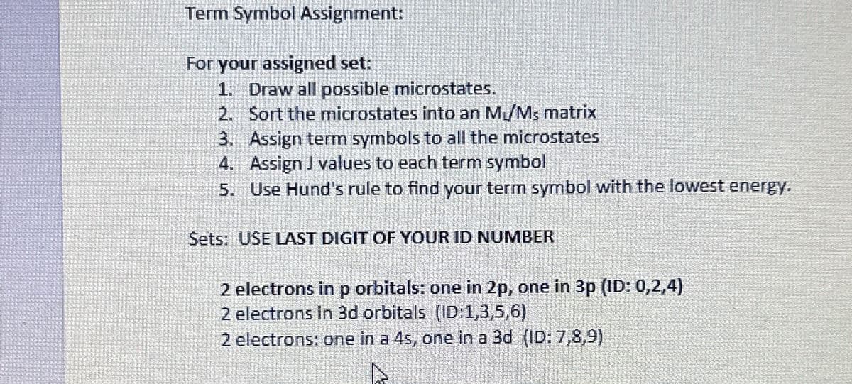 Term Symbol Assignment:
For your assigned set:
1. Draw all possible microstates.
2. Sort the microstates into an M₁/Ms matrix
3. Assign term symbols to all the microstates
4. Assign J values to each term symbol
5. Use Hund's rule to find your term symbol with the lowest energy.
Sets: USE LAST DIGIT OF YOUR ID NUMBER
2 electrons in p orbitals: one in 2p, one in 3p (ID: 0,2,4)
2 electrons in 3d orbitals (ID:1,3,5,6)
2 electrons: one in a 4s, one in a 3d (ID: 7,8,9)
