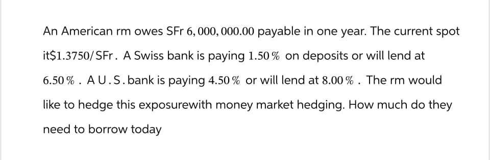 An American rm owes SFr 6, 000, 000.00 payable in one year. The current spot
it$1.3750/SFr. A Swiss bank is paying 1.50% on deposits or will lend at
6.50% AU.S. bank is paying 4.50% or will lend at 8.00%. The rm would
like to hedge this exposurewith money market hedging. How much do they
need to borrow today