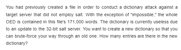 You had previously created a file in order to conduct a dictionary attack against a
target server that did not employ salt. With the exception of "impossible," the whole
OED is contained in this file's 171,000 words. The dictionary is currently useless due
to an update to the 32-bit salt server. You want to create a new dictionary so that you
can brute-force your way through an old one. How many entries are there in the new
dictionary?