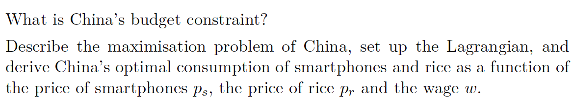 What is China's budget constraint?
Describe the maximisation problem of China, set up the Lagrangian, and
derive China's optimal consumption of smartphones and rice as a function of
the price of smartphones ps, the price of rice på and the wage w.