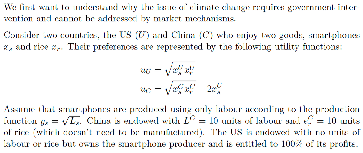 We first want to understand why the issue of climate change requires government inter-
vention and cannot be addressed by market mechanisms.
Consider two countries, the US (U) and China (C) who enjoy two goods, smartphones
î, and rice îr. Their preferences are represented by the following utility functions:
UU =
uc
=
V S r
√xcx² – 2x4
Assume that smartphones are produced using only labour according to the production
function ys=
√Ls. China is endowed with LC 10 units of labour and ef = 10 units
of rice (which doesn't need to be manufactured). The US is endowed with no units of
labour or rice but owns the smartphone producer and is entitled to 100% of its profits.
=