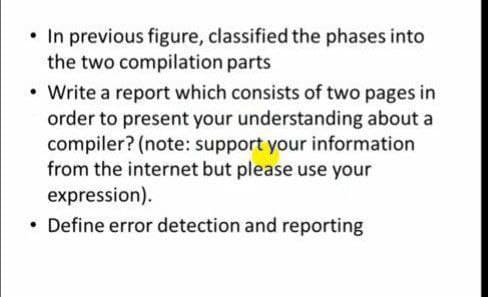 • In previous figure, classified the phases into
the two compilation parts
• Write a report which consists of two pages in
order to present your understanding about a
compiler? (note: support your information
from the internet but please use your
expression).
• Define error detection and reporting
