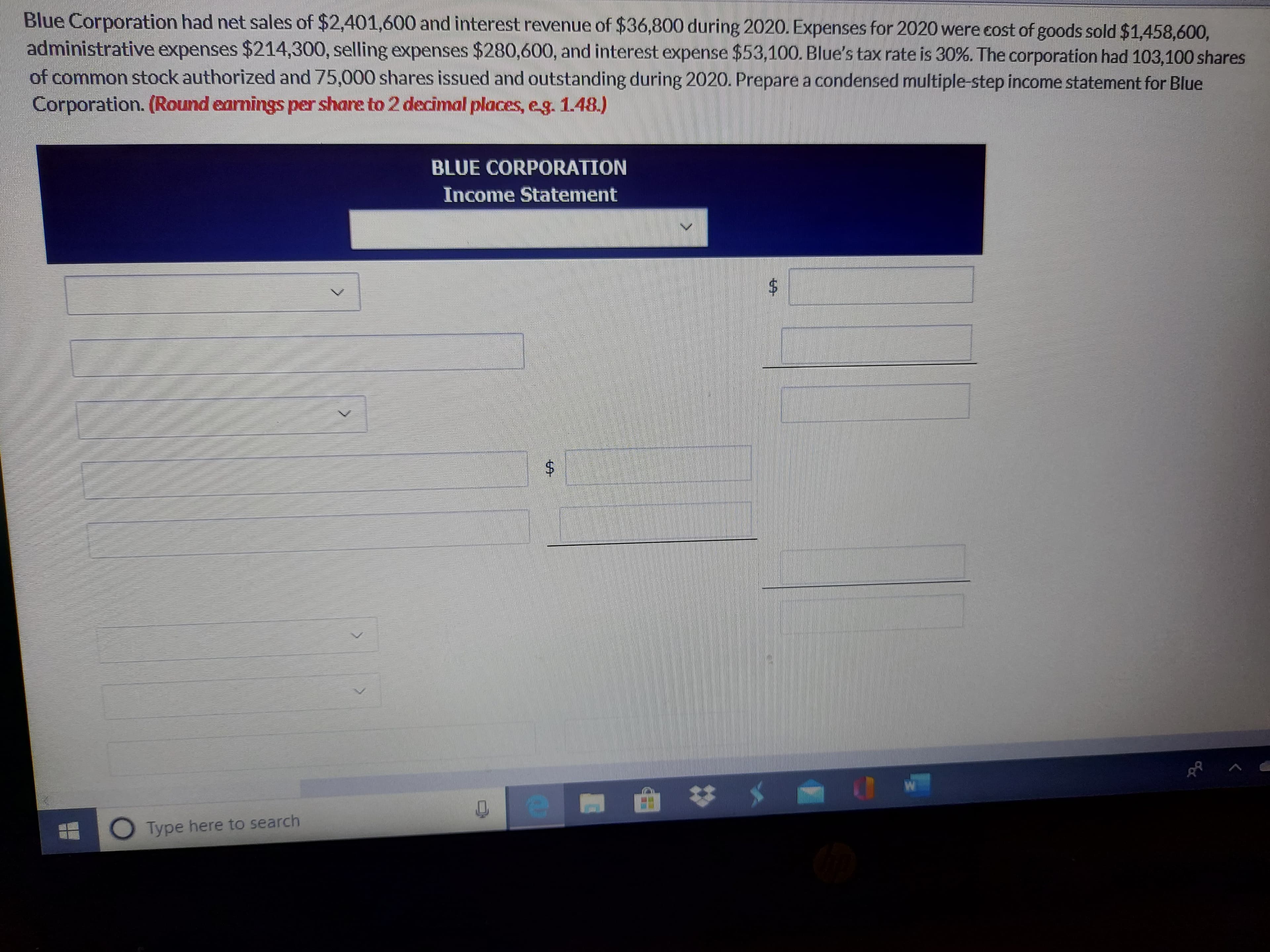 Blue Corporation had net sales of $2,401,600 and interest revenue of $36,800 during 2020. Expenses for 2020 were cost of goods sold $1,458,600,
administrative expenses $214,300, selling expenses $280,600, and interest expense $53,100. Blue's tax rate is 30%. The corporation had 103,100 shares
of common stock authorized and 75,000 shares issued and outstanding during 2020. Prepare a condensed multiple-step income statement for Blue
Corporation. (Round earnings per share to 2 decimal places, eg. 1.48.)
