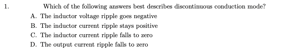 1.
Which of the following answers best describes discontinuous conduction mode?
A. The inductor voltage ripple goes negative
B. The inductor current ripple stays positive
C. The inductor current ripple falls to zero
D. The output current ripple falls to zero