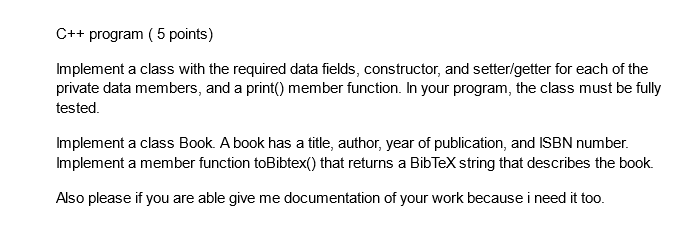 C++ program (5 points)
Implement a class with the required data fields, constructor, and setter/getter for each of the
private data members, and a print() member function. In your program, the class must be fully
tested.
Implement a class Book. A book has a title, author, year of publication, and ISBN number.
Implement a member function toBibtex() that returns a BibTeX string that describes the book.
Also please if you are able give me documentation of your work because i need it too.