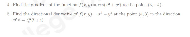 4. Find the gradient of the function f(x, y) = cos(x² + y²) at the point (3,-4).
5. Find the directional derivative of f(x, y) = x³y³ at the point (4,3) in the direction
of v= ✓(i+j)