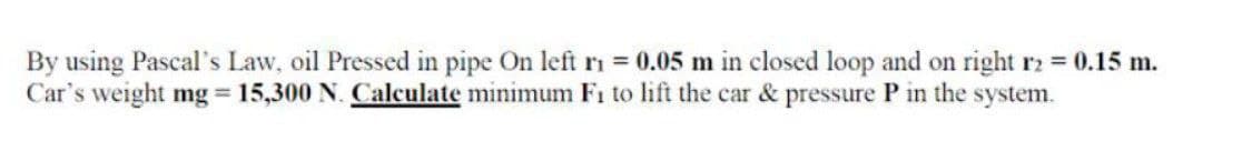 By using Pascal's Law, oil Pressed in pipe On left ri = 0.05 m in closed loop and on right r2 = 0.15 m.
Car's weight mg = 15,300 N. Calculate minimum F₁ to lift the car & pressure P in the system.