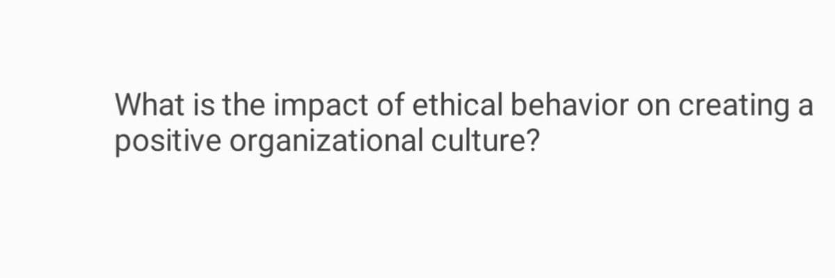 What is the impact of ethical behavior on creating a
positive organizational culture?
