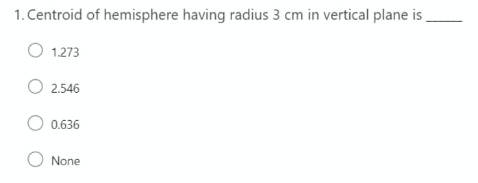 1. Centroid of hemisphere having radius 3 cm in vertical plane is
1.273
O 2.546
0.636
O None

