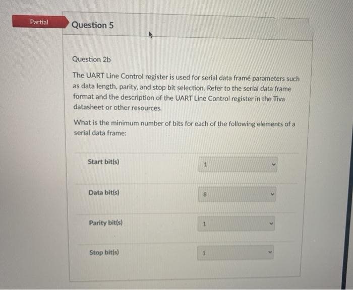 Partial
Question 5
Question 2b
The UART Line Control register is used for serial data framé parameters such
as data length, parity, and stop bit selection. Refer to the serial data frame
format and the description of the UART Line Control register in the Tiva
datasheet or other resources.
What is the minimum number of bits for each of the following elements of a
serial data frame:
Start bit(s)
Data bit(s)
Parity bit(s)
Stop bit(s)
1
8
1
1