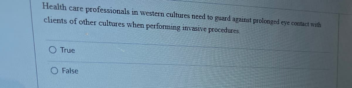 Health care professionals in western cultures need to guard against prolonged eye contact with
clients of other cultures when performing invasive procedures.
True
False