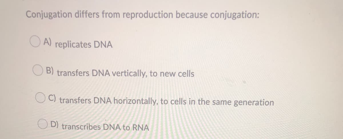 Conjugation differs from reproduction because conjugation:
O A) replicates DNA
B) transfers DNA vertically, to new cells
O C) transfers DNA horizontally, to cells in the same generation
D) transcribes DNA to RNA
