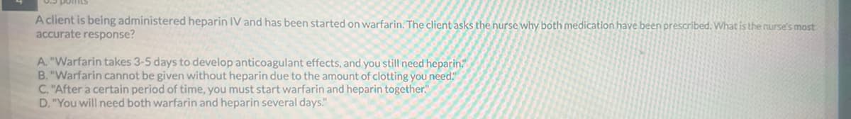 A client is being administered heparin IV and has been started on warfarin. The client asks the nurse why both medication have been prescribed. What is the nurse's most
accurate response?
A. "Warfarin takes 3-5 days to develop anticoagulant effects, and you still need heparin."
B. "Warfarin cannot be given without heparin due to the amount of clotting you need."
C. "After a certain period of time, you must start warfarin and heparin together."
D. "You will need both warfarin and heparin several days."