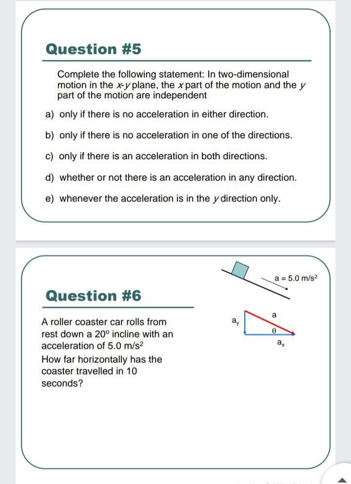 Question #5
Complete the following statement: In two-dimensional
motion in the x-y plane, the x part of the motion and the y
part of the motion are independent
a) only if there is no acceleration in either direction.
b) only if there is no acceleration in one
the directions.
c) only if there is an acceleration in both directions.
d) whether or not there is an acceleration in any direction.
e) whenever the acceleration is in the y direction only.
a = 5.0 m/s?
Question #6
a
A roller coaster car rolls from
ay
rest down a 20° incline with an
acceleration of 5.0 m/s2
How far horizontally has the
coaster travelled in 10
seconds?
