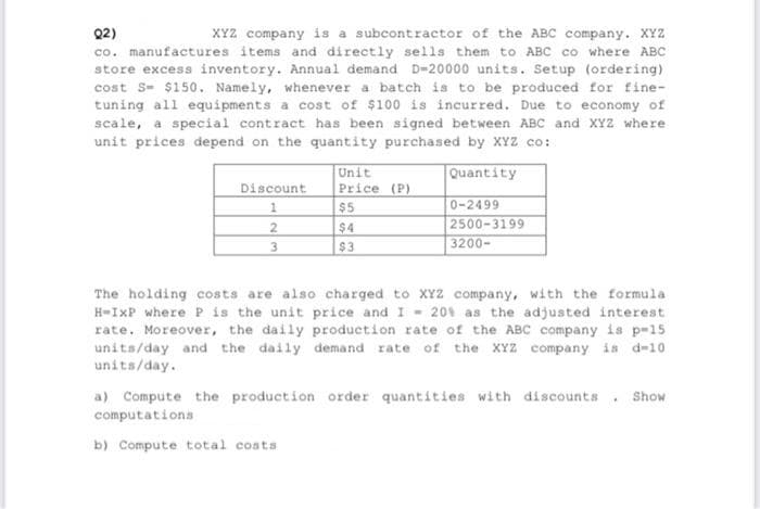 Q2)
XYZ company is a subcontractor of the ABC company. XYZ
co. manufactures items and directly sells them to ABC co where ABC
store excess inventory. Annual demand D-20000 units. Setup (ordering)
cost S- $150. Namely, whenever a batch is to be produced for fine-
tuning all equipments a cost of $100 is incurred. Due to economy of
scale, a special contract has been signed between ABC and XYZ where
unit prices depend on the quantity purchased by XYZ co:
Quantity
0-2499
2500-3199
3200-
Discount
1
2
3
Unit
Price (P)
$5
$4
$3
The holding costs are also charged to XYZ company, with the formula
H-IxP where P is the unit price and I - 20% as the adjusted interest
rate. Moreover, the daily production rate of the ABC company is p-15
units/day and the daily demand rate of the XYZ company is d-10
units/day.
a) Compute the production order quantities with discounts. Show
computations
b) Compute total costs