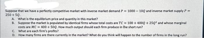 Suppose that we have a perfectly competitive market with inverse market demand P = 1000-10Q and inverse market supply P =
250 +5Q.
A. What is the equilibrium price and quantity in this market?
B. Suppose the market is populated by identical firms whose total costs are TC = 100+400Q +25Q² and whose marginal
costs are MC = 400 +50Q. How much output should each firm produce in the short run?
What are each firm's profits?
C.
D. How many firms are there currently in the market? What do you think will happen to the number of firms in the long run?