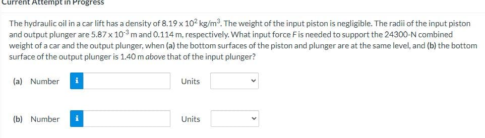Current Attempt in Progress
The hydraulic oil in a car lift has a density of 8.19 x 102 kg/m³. The weight of the input piston is negligible. The radii of the input piston
and output plunger are 5.87 x 10-3 m and 0.114 m, respectively. What input force F is needed to support the 24300-N combined
weight of a car and the output plunger, when (a) the bottom surfaces of the piston and plunger are at the same level, and (b) the bottom
surface of the output plunger is 1.40 m above that of the input plunger?
(a) Number i
(b) Number
Units
Units