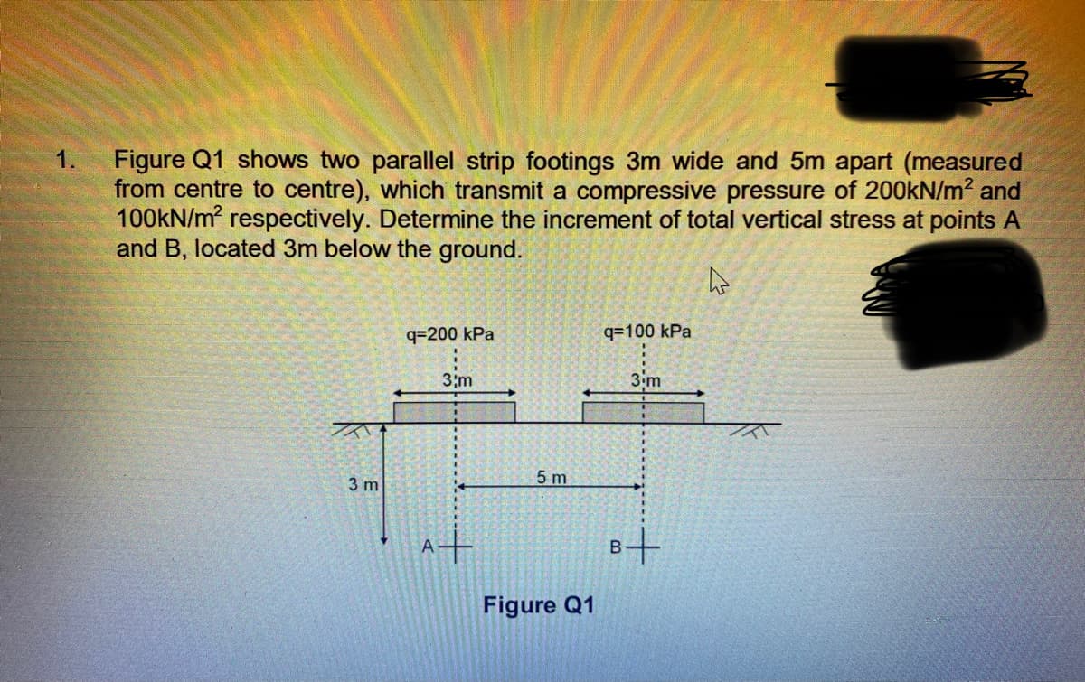 Figure Q1 shows two parallel strip footings 3m wide and 5m apart (measured
from centre to centre), which transmit a compressive pressure of 200kN/m² and
100KN/m respectively. Determine the increment of total vertical stress at points A
and B, located 3m below the ground.
1.
q=200 kPa
q=100 kPa
3;m
3.m
5 m
3 m
A+
B+
Figure Q1
