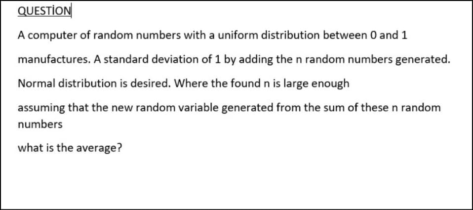 QUESTİON
A computer of random numbers with a uniform distribution between 0 and 1
manufactures. A standard deviation of 1 by adding the n random numbers generated.
Normal distribution is desired. Where the found n is large enough
assuming that the new random variable generated from the sum of these n random
numbers
what is the average?
