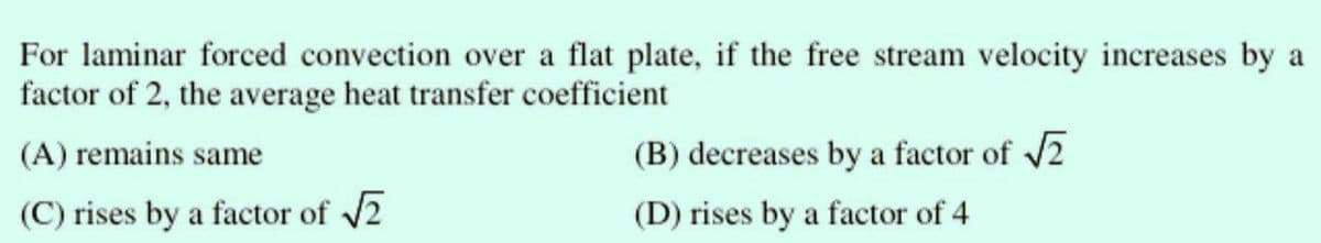 For laminar forced convection over a flat plate, if the free stream velocity increases by a
factor of 2, the average heat transfer coefficient
(A) remains same
(C) rises by a factor of √2
(B) decreases by a factor of √√2
(D) rises by a factor of 4