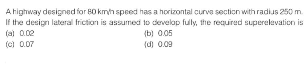 A highway designed for 80 km/h speed has a horizontal curve section with radius 250 m.
If the design lateral friction is assumed to develop fully, the required superelevation is
(a) 0.02
(c) 0.07
(b) 0.05
(d) 0.09