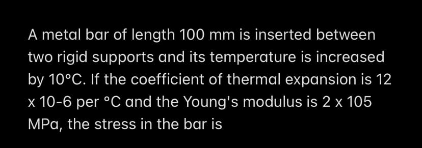 A metal bar of length 100 mm is inserted between
two rigid supports and its temperature is increased
by 10°C. If the coefficient of thermal expansion is 12
x 10-6 per °C and the Young's modulus is 2 x 105
MPa, the stress in the bar is
