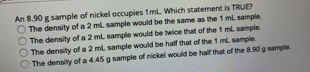 An 8.90 g sample of nickel occupies 1mL. Which statement is TRUE?
The density of a 2 mL sample would be the same as the 1 mL sample.
The density of a 2 mL sample would be twice that of the 1 mL sample.
The density of a 2 ml sample would be half that of the 1 mL sample.
The density of a 4.45 g sample of nickel would be half that of the 8.90 g sample.
