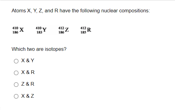 Atoms X, Y, Z, and R have the following nuclear compositions:
410 X
410 Y
412 7
186
412
R
185
186
13
Which two are isotopes?
O X &Y
O X &R
O Z&R
O X & Z
