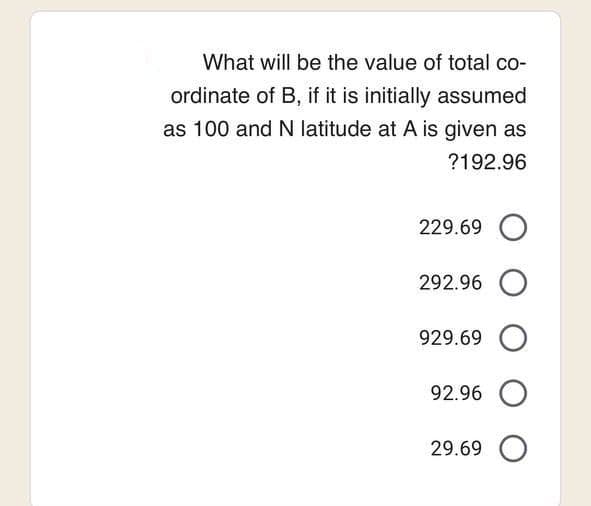 What will be the value of total co-
ordinate of B, if it is initially assumed
as 100 and N latitude at A is given as
?192.96
229.69 O
292.96 O
929.69
92.96 O
29.69 O