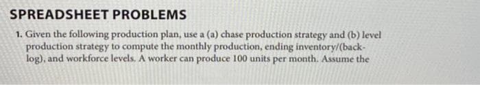SPREADSHEET
PROBLEMS
1. Given the following production plan, use a (a) chase production strategy and (b) level
production strategy to compute the monthly production, ending inventory/(back-
log), and workforce levels. A worker can produce 100 units per month. Assume the