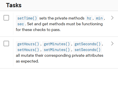 Tasks
setTime() sets the private methods hr, min,
sec. Set and get methods must be functioning
for these checks to pass.
getHours (), getMinutes(), getSeconds (),
setHours (), setMinutes (), setSeconds ()
all mutate their corresponding private attributes
as expected.