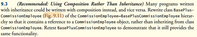9.3
(Recommended: Using Composition Rather Than Inheritance) Many programs written
with inheritance could be written with composition instead, and vice versa. Rewrite class BasePlus-
Commission Employee (Fig. 9.11) of the Commission Employee-BasePlusCommission Employee hierar-
chy so that it contains a reference to a Commission Employee object, rather than inheriting from class
Commission Employee. Retest BasePlusCommission Employee to demonstrate that it still provides the
same functionality.